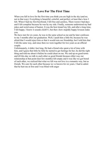 Love For The First Time
When you fall in love for the first time you think you are high in the sky (and no,
not in that way). Everything is beautiful, colorful, and perfect; at least that s how I
felt. When I had my first boyfriend, I felt free and careless, There weren t bad days
and I felt complete because he was by my side. Finally, someone understood my bad
jokes and weird sense of humor. It was the best timeof my life, and after a long time,
I felt happy. I know it sounds clichГ©, but that s how stupidly happy lovecan make
you.
We have met for six years, he was in the same school as me and he later confesses
to me 3 months after our graduation. Well, I push him a little bit, because he was
afraid that I would reject him or that it would ruin our friendship, but I told him that
I felt the same way, and since then we were together for two years as an official
couple.
Unfortunately, it didn t last long. He had a friend who spent a lot of time with
him, and I guess that little by little he started to get feelings for her, he did the right
thing and told me about it before he could cheat on me. We end up on good terms
and till this day we talk to each other as good friends because either way our
relationship at that point (last few months) felt empty and it was like we got bored
of each other, we realized that what we felt was not love in a romantic way, but as
friends. We care for each other because we ve known for six years. I had to admit
that he hurt me at first and I was blind with anger
 