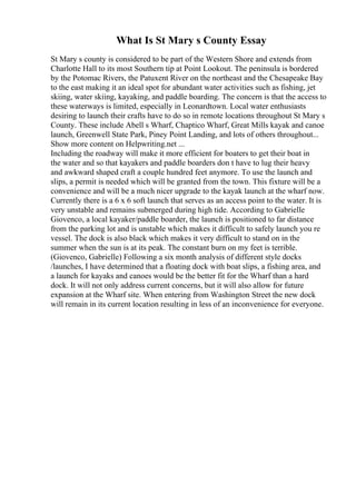 What Is St Mary s County Essay
St Mary s county is considered to be part of the Western Shore and extends from
Charlotte Hall to its most Southern tip at Point Lookout. The peninsula is bordered
by the Potomac Rivers, the Patuxent River on the northeast and the Chesapeake Bay
to the east making it an ideal spot for abundant water activities such as fishing, jet
skiing, water skiing, kayaking, and paddle boarding. The concern is that the access to
these waterways is limited, especially in Leonardtown. Local water enthusiasts
desiring to launch their crafts have to do so in remote locations throughout St Mary s
County. These include Abell s Wharf, Chaptico Wharf, Great Mills kayak and canoe
launch, Greenwell State Park, Piney Point Landing, and lots of others throughout...
Show more content on Helpwriting.net ...
Including the roadway will make it more efficient for boaters to get their boat in
the water and so that kayakers and paddle boarders don t have to lug their heavy
and awkward shaped craft a couple hundred feet anymore. To use the launch and
slips, a permit is needed which will be granted from the town. This fixture will be a
convenience and will be a much nicer upgrade to the kayak launch at the wharf now.
Currently there is a 6 x 6 soft launch that serves as an access point to the water. It is
very unstable and remains submerged during high tide. According to Gabrielle
Giovenco, a local kayaker/paddle boarder, the launch is positioned to far distance
from the parking lot and is unstable which makes it difficult to safely launch you re
vessel. The dock is also black which makes it very difficult to stand on in the
summer when the sun is at its peak. The constant burn on my feet is terrible.
(Giovenco, Gabrielle) Following a six month analysis of different style docks
/launches, I have determined that a floating dock with boat slips, a fishing area, and
a launch for kayaks and canoes would be the better fit for the Wharf than a hard
dock. It will not only address current concerns, but it will also allow for future
expansion at the Wharf site. When entering from Washington Street the new dock
will remain in its current location resulting in less of an inconvenience for everyone.
 