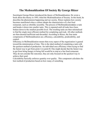The Mcdonaldization Of Society By George Ritzer
Sociologist George Ritzer introduced the theory of McDonaldization. He wrote a
book about this theory in 1993, titled the Mcdonaldization of Society. In this book, he
describes the phenomenon happening and our society. Ritzer explains how society
becomes manifested when a culture adopts the characteristics of a fast food
restaurant, such as robotlike assembly. The process of McDonaldizationtakes a task
and breaks it down into smaller tasks. This is repeated until all tasks have been
broken down to the smallest possible level. The resulting tasks are then rationalized
to find the single most efficient method for completing each task. All other methods
are then deemed inefficient and discarded. According to Ritzer, the four main
components of McDonaldization are; efficiency, calculability, predictability, and
control.
Efficiency in McDonaldization means that every aspect of the organization is geared
toward the minimization of time. This is the ideal method of completing a task with
the quickest method of production. An individual uses efficiency when trying to find
the fastest way to get from point A to point B. One might decide that the fastest way
to get from being hungry to being full would be to stop at a fast food restaurant.
They do not consider the outcomes, they are only focused on the quickest way to
achieve their goal.
Calculability basically enforces quantity over quality . This component calculates the
best method of production based on how many of something
 