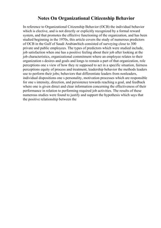 Notes On Organizational Citizenship Behavior
In reference to Organizational Citizenship Behavior (OCB) the individual behavior
which is elective, and is not directly or explicitly recognized by a formal reward
system, and that promotes the effective functioning of the organization, and has been
studied beginning in the 1970s, this article covers the study of numerous predictors
of OCB in the Gulf of Saudi Arabiawhich consisted of surveying close to 300
private and public employees. The types of predictors which were studied include,
job satisfaction when one has a positive feeling about their job after looking at the
job characteristics, organizational commitment where an employee relates to their
organization s desires and goals and longs to remain a part of that organization, role
perceptions one s view of how they re supposed to act in a specific situation, fairness
perceptions equity of process and treatment, leadership behavior the methods leaders
use to perform their jobs; behaviors that differentiate leaders from nonleaders,
individual dispositions one s personality, motivation processes which are responsible
for one s intensity, direction, and persistence towards reaching a goal, and feedback
where one is given direct and clear information concerning the effectiveness of their
performance in relation to performing required job activities. The results of these
numerous studies were found to justify and support the hypothesis which says that
the positive relationship between the
 