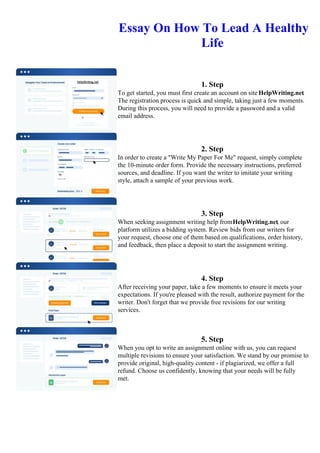 Essay On How To Lead A Healthy
Life
1. Step
To get started, you must first create an account on site HelpWriting.net.
The registration process is quick and simple, taking just a few moments.
During this process, you will need to provide a password and a valid
email address.
2. Step
In order to create a "Write My Paper For Me" request, simply complete
the 10-minute order form. Provide the necessary instructions, preferred
sources, and deadline. If you want the writer to imitate your writing
style, attach a sample of your previous work.
3. Step
When seeking assignment writing help fromHelpWriting.net, our
platform utilizes a bidding system. Review bids from our writers for
your request, choose one of them based on qualifications, order history,
and feedback, then place a deposit to start the assignment writing.
4. Step
After receiving your paper, take a few moments to ensure it meets your
expectations. If you're pleased with the result, authorize payment for the
writer. Don't forget that we provide free revisions for our writing
services.
5. Step
When you opt to write an assignment online with us, you can request
multiple revisions to ensure your satisfaction. We stand by our promise to
provide original, high-quality content - if plagiarized, we offer a full
refund. Choose us confidently, knowing that your needs will be fully
met.
Essay On How To Lead A Healthy LifeEssay On How To Lead A Healthy Life
 