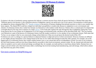 The Importance Of Human Evolution
Evolution is the idea of similarities among organisms the indicate a common ancestor from which all species link back to. Michael Park states that
"Different species exist because, in the continuous process of adaptation, species can and do give rise to new species. Environments to which species
are adapted are always changing (Park, 47)." Human evolution is the process of humans changing from primate ancestors to what is now modern–day
homo sapiens. The shared DNA could have shaped our individual susceptibility to modern day diseases or adaptation to new environments and
climates. Evolutionary history does violate how humans see themselves in the modern world. However, I believe this is a natural part of evolution that
is brought about by the long–term evolution of a single species. In his book park explains this idea through the idea of adaptation stating that "Each
living species has its own unique set of adaptations to its own unique environmental niche, and these can be described (Park ,48)." The way humans
view themselves is part of the process of evolutionary history itself the modern worldview is a by–product of our evolutionary history. Park states that
"In fact, we are unique in that we can consciously change certain behaviors if they are not giving us the desired results (Park, 49)."
Evolution at its core is a change in a species behavior or physical features to adapt and survive in their environment. However, humans are different
as were highly advance humanities views change based on the time we live rather than biological needs like other animals. For example, one of the
biggest parts of evolutionary history that violates modern human views is our current diet and an overabundance of food. For most of our evolution,
the only foods humans could eat were those things directly accessible in their local environment, animal or plant. We ate, farmed and cultivated only
what we needed to survive and evolved and change accordingly like, for example, our teeth and face to meet those dietary habits. Humans have no
longer evolved to better solve their food means rather a technology has involved creating food manufacturing, and cold storage, which allows almost
any food from any part of the world is
Get more content on HelpWriting.net
 