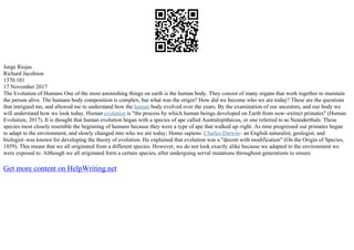 Jorge Riojas
Richard Jacobson
1370.101
17 November 2017
The Evolution of Humans One of the most astonishing things on earth is the human body. They consist of many organs that work together to maintain
the person alive. The humans body composition is complex, but what was the origin? How did we become who we are today? These are the questions
that intrigued me, and allowed me to understand how the human body evolved over the years. By the examination of our ancestors, and our body we
will understand how we look today. Human evolution is "the process by which human beings developed on Earth from now–extinct primates" (Human
Evolution, 2017). It is thought that human evolution began with a species of ape called Australopithecus, or one referred to as Neanderthals. These
species most closely resemble the beginning of humans because they were a type of ape that walked up–right. As time progressed our primates began
to adapt to the environment, and slowly changed into who we are today; Homo sapiens. Charles Darwin– an English naturalist, geologist, and
biologist–was known for developing the theory of evolution. He explained that evolution was a "decent with modification" (On the Origin of Species,
1859). This meant that we all originated from a different species. However, we do not look exactly alike because we adapted to the environment we
were exposed to. Although we all originated form a certain species, after undergoing serval mutations throughout generations to ensure
Get more content on HelpWriting.net
 