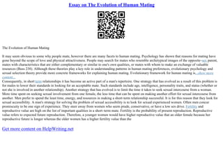 Essay on The Evolution of Human Mating
The Evolution of Human Mating
It may seem obvious to some why people mate, however there are many facets to human mating. Psychology has shown that reasons for mating have
gone beyond the scope of love and physical attractiveness. People may search for mates who resemble archetypical images of the opposite–sex parent,
mates with characteristics that are either complementary or similar to one's own qualities, or mates with whom to make an exchange of valuable
resources (Buss 238). Although these theories play a key role in understanding patterns in human mating preferences, evolutionary psychology and
sexual selection theory provide more concrete frameworks for explaining human mating. Evolutionary framework for human mating is...show more
content...
Consequently, in short term relationships it has become an active part of a man's repertoire. One strategy that has evolved as a result of this problem is
for males to lower their standards in looking for an acceptable mate. Such standards include age, intelligence, personality traits, and status (whether or
not she is involved in another relationship). Another strategy that has evolved is to limit the time it takes to seek sexual intercourse from a woman.
More time spent on seeking sexual involvement from one female, the less time that can be spent on making another effort for sexual intercourse from
another. Men prefer to spend the least time, energy, and resources in making a short–term relationship successful. It is for this reason that they look for
sexual accessibility. A man's strategy for solving the problem of sexual accessibility is to look for sexual experienced women. Often men concur
promiscuity to be one sign of experience. They steer away from women who seem prude, conservative, or have a low sex drive. Fertility and
reproductive value are high on the list of important qualities in a short–term mate. Fertility is the probability of present reproduction. Reproductive
value refers to expected future reproduction. Therefore, a younger women would have higher reproductive value that an older female because her
reproductive future is longer whereas the older women has a higher fertility value than the
Get more content on HelpWriting.net
 