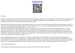 Evolution Essay
Evolution
Evolution is a complex process by which the characteristics of living organisms change over many generations as traits are passed from one generation
to the next. Many scientists agree on that concept. They have been trying to develop this theory over hundreds of years to make it reasonable and
beliveable to people. But is evolution the reason that humans are on earth?
People that are not quite religious and have little faith in God believe in evolution. Those who strongly stand by their beliefs supporting evolution, in
my opinion, think they know enough about science and biology and all the complexities of the cell and the human being that they forgot who actually
created all this. In the Bible, the Quran and most if...show more content...
This is prohibited genetically since all of the information for the development of an organism has already been encoded in the DNA of its parent.
Variation to organisms must remain within its basic kind...evolutionists have tried to explain thatnatural selection happened in conjunction with
mutations to the genetic code. This could not produce evolution, however, since mutations do not create new genetic potential, they just alter what is
already there."3 Now genetic alteration, or mutation is being taken place on animals like pigs and mice to try to have human DNA in their cells. The
chances of this taking place successfully is again very low.
Some evolutionists argue that anti–evolutionists' only sources are either religous or weak scientific facts. The second law of thermodynamics is
broadly accepted by many scientists and states that, "...anything which is organized , tends with time, to become disorganized. Any physical system
left to itself will decay, or, lose energy and organization within the system...In other words, this law says that the increase of information required for a
life form to evolve could not happen as this increase in information by itself violates the law."4 This disorganization is also called entropy.
1. http://str.org/free/reflections
"Measurements of the sediment deposited each year as a result of the Nile River's overflow shows that
 