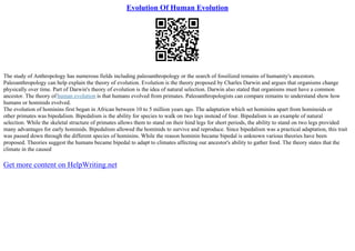 Evolution Of Human Evolution
The study of Anthropology has numerous fields including paleoanthropology or the search of fossilized remains of humanity's ancestors.
Paleoanthropology can help explain the theory of evolution. Evolution is the theory proposed by Charles Darwin and argues that organisms change
physically over time. Part of Darwin's theory of evolution is the idea of natural selection. Darwin also stated that organisms must have a common
ancestor. The theory of human evolution is that humans evolved from primates. Paleoanthropologists can compare remains to understand show how
humans or hominids evolved.
The evolution of hominins first began in African between 10 to 5 million years ago. The adaptation which set hominins apart from hominoids or
other primates was bipedalism. Bipedalism is the ability for species to walk on two legs instead of four. Bipedalism is an example of natural
selection. While the skeletal structure of primates allows them to stand on their hind legs for short periods, the ability to stand on two legs provided
many advantages for early hominids. Bipedalism allowed the hominids to survive and reproduce. Since bipedalism was a practical adaptation, this trait
was passed down through the different species of hominins. While the reason hominin became bipedal is unknown various theories have been
proposed. Theories suggest the humans became bipedal to adapt to climates affecting our ancestor's ability to gather food. The theory states that the
climate in the caused
Get more content on HelpWriting.net
 