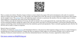 Man is a creation of evolution. Therefore, human evolution is closely related to the origin of life and its development on the earth. It is normal to
speak of evolution 'from amoeba to Man', as if the amoeba is the simplest form of life. But, there are several organisms more primitives than amoeba,
say for example viruses. The evolution from a self–replicating organic molecule to a protozoan, like amoeba, is the most complex step in evolution,
which might have consumed the same extent of time from protozoan to man.
About 10 billion years after the formation of Universe, the earth was formed. Life on earth appeared far late, nearly three billion years ago. Of the
several evolutionary problems, perhaps the origin of life is the most critical, since there is no record concerning it. Life has been characterized by the
capacity of performing certain vital functional activities like metabolism, growth and reproduction. There is no doubt regarding this point. But how the
first life came on earth is a matter of conjecture.
Darwin's theory of evolution
The theory of evolution by natural selection, first formulated in Darwin, is the process by which organisms change over time as a result of changes in
heritable physical or behavioral characters. Changes that allow an organism to better adapt to its environment will help it survive and have more
offspring. Evolution by natural selection is one of the best substantiated theories in the history of science, supported by evidence from a
Get more content on HelpWriting.net
 