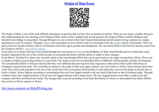 Origin of Man Essay
The Origin of Man is one of the most difficult statements or question that we have face as humans to answer. There are too many variables that goes
into understanding the true meaning of the Origin of Man. Some of the variables that would question the Origin of Man would be Religion and
Scientific knowledge or researched. Through Religion we are to believe that God "created humankind and all modern living creatures in a single,
spontaneous week of creation. Through Science and researched we are to believe that we descended from the primate family of hominids. This is in
part is hard for myself to believe that we as humans came from Apes, gorillas and chimpanzee. We are lead to believe that the first humans came from
the Europe to which I...show more content...
Every piece of evidence that have been found through the years points at Africa as the birthplace of Man. Scientifically proven is that these early
humans migrated to the rest of the world was due to environmental factors and the ability to adapt to these changes.
In the Movie The Real Eve shows the scientific study of the mitochondria DNA that can be trace back to one single woman from Africa. This to me
is another evidence in providing where we come from. The study reveals the mitochondria DNA of different African people and that of Europeans.
The mitochondria DNA of Africans showed that they were different thus proving how they migrated to other parts of the world while those of
Europeans remained the same. This scientific revelation to the study of man once again explains our roots where in Africa. Early humans did in fact
come from Africa and migrated to the rest of the world when the environment allowed them to and when their survival rate began to decline due to
food or shelter. Homo Sapiens according to archeologist first were four legged animals with one third of the brain as that of humans today. Through
evolution these four–legged animals evolved into two legged humans with a larger brain. The two–legged humans were able to make tools and
weapons with their newfound free hands. The changes that occurred according to the book the History of Africa we descended from Homo Habilis
then evolve to Homo ergaster or Homo
Get more content on HelpWriting.net
 