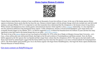Homo Sapien Human Evolution
Charles Darwin stated that the evolution of man would take not thousands of years but millions of years. In the case of the human species (Homo
sapien) evolutionary theory posits that this has been the case. Human evolution begins with the primate lineage which also includes new and old world
monkeys, and apes (Phelan, 2015). It is important to note that researchers have determined that the chimpanzee is the humans closest living relative.
While, humans and chimpanzees have similar genetic and anatomical structure which signifies a close evolution relationship, it is also important to
note the anatomical differences that distinguish Homo sapiens. Unlike chimpanzees, humans evolved toward bipedalism, grew larger brains and
eventually became bigger in size (Phelan, 2015). As Darwin suggested human evolution has branched down for millions of years and thus has many
significant events that result in the human beings that we are today....show more content...
The fossil of one of the species known as Lucy was found on November 24, 1974, at the site of Hadar in Ethiopia (Arizona State University , n.d.).
Lucy, a three million plus year old hominid female shed light on the life and evolution of Australopithecus and Homo animals. Next, the Homo
habilis appeared as the first species that was bipedal and had a larger brain volume than the chimpanzee (2015). This species also had smaller teeth.
Stone tools found by archaeologists suggest that the Homo habilis may have been the first species to use more civilized methods for food preparation
(2015). The Homo habilis quite possibly gave rise to the Homo ergaster who begot Homo Heidelbergensis, who begot the Homo sapien (Smithsonian
National Museum of Natural History,
Get more content on HelpWriting.net
 