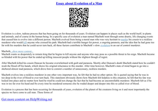 Essay about Evolution of a Man
Evolution is a slow, tedious process that has been going on for thousands of years. Evolution can happen in places such as the world itself, in plants
and animals, and of coarse in the human being. In a specific case of evolution a man named Macbeth went through some drastic, life changing events
that caused him to evolve into a different person. Macbeth evolved from being a moral man who was very hesitant to murder his cousin to a reckless
murderer who would kill anyone who crossed his path. Macbeth had a terrible hunger for power, a ongoing paranoia, and the idea that he had gone too
far with his murders that he could never turn back, all these factors contribute to Macbeth' s slow evolution to an out of control murderer.
Macbeth...show more content...
Macbeth wants so desperately to remain king that he begins to kill anyone and anyone who may pose as a possible threat to his reign. Macbeth became
so blinded with his power that he ended up killing innocent people without the slightest though of regret.
After Macbeth killed his cousin Duncan he became overwhelmed with guilt and paranoia. Shortly after Duncan's death Macbeth stated how he couldn't
wash the blood off his hands, which shows his original reluctance to this murder. After time however, Macbeth's state of mind began to go into a
sheltered almost mad paranoia, which drove him to commit a number of unnecessary, reckless murders.
Macbeth evolves into a reckless murderer in one other very important way, he felt that he had no other option. He is quoted saying that he was in
too deep in the river of blood to ever turn back. This statement obviously shows how Macbeth felt helpless to this situation, he felt that his fate was
locked into place and no matter how hard he tried he could not change the fact that he had become an uncontrollable murderer. Macbeth felt as if he
was in too far over his head and fro every time he murdered someone else he waded deeper and deeper into this so called river of blood.
Evolution is a process that has been occurring for thousands of years, evolution of the planet of the creatures living on it and most importantly the
species we have come to call man. These forms of
Get more content on HelpWriting.net
 