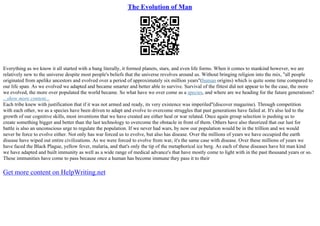The Evolution of Man
Everything as we know it all started with a bang literally, it formed planets, stars, and even life forms. When it comes to mankind however, we are
relatively new to the universe despite most people's beliefs that the universe revolves around us. Without bringing religion into the mix, "all people
originated from apelike ancestors and evolved over a period of approximately six million years"(human origins) which is quite some time compared to
our life span. As we evolved we adapted and became smarter and better able to survive. Survival of the fittest did not appear to be the case, the more
we evolved, the more over populated the world became. So what have we over come as a species, and where are we heading for the future generations?
...show more content...
Each tribe knew with justification that if it was not armed and ready, its very existence was imperiled"(discover magazine). Through competition
with each other, we as a species have been driven to adapt and evolve to overcome struggles that past generations have failed at. It's also led to the
growth of our cognitive skills, most inventions that we have created are either heal or war related. Once again group selection is pushing us to
create something bigger and better than the last technology to overcome the obstacle in front of them. Others have also theorized that our lust for
battle is also an unconscious urge to regulate the population. If we never had wars, by now our population would be in the trillion and we would
never be force to evolve either. Not only has war forced us to evolve, but also has disease. Over the millions of years we have occupied the earth
disease have wiped out entire civilizations. As we were forced to evolve from war, it's the same case with disease. Over these millions of years we
have faced the Black Plague, yellow fever, malaria, and that's only the tip of the metaphorical ice berg. As each of these diseases have hit man kind
we have adapted and built immunity as well as a wide range of medical advance's that have mostly come to light with in the past thousand years or so.
These immunities have come to pass because once a human has become immune they pass it to their
Get more content on HelpWriting.net
 