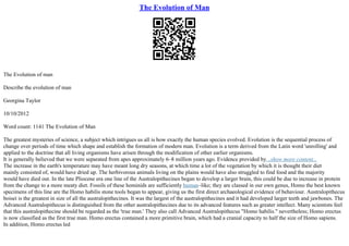 The Evolution of Man
The Evolution of man
Describe the evolution of man
Georgina Taylor
10/10/2012
Word count: 1141 The Evolution of Man
The greatest mysteries of science, a subject which intrigues us all is how exactly the human species evolved. Evolution is the sequential process of
change over periods of time which shape and establish the formation of modern man. Evolution is a term derived from the Latin word 'unrolling' and
applied to the doctrine that all living organisms have arisen through the modification of other earlier organisms.
It is generally believed that we were separated from apes approximately 6–8 million years ago. Evidence provided by...show more content...
The increase in the earth's temperature may have meant long dry seasons, at which time a lot of the vegetation by which it is thought their diet
mainly consisted of, would have dried up. The herbivorous animals living on the plains would have also struggled to find food and the majority
would have died out. In the late Pliocene era one line of the Australopithecines began to develop a larger brain, this could be due to increase in protein
from the change to a more meaty diet. Fossils of these hominids are sufficiently human–like; they are classed in our own genus, Homo the best known
specimens of this line are the Homo habilis stone tools began to appear, giving us the first direct archaeological evidence of behaviour. Australopithecus
boisei is the greatest in size of all the australopithecines. It was the largest of the australopithecines and it had developed larger teeth and jawbones. The
Advanced Australopithecus is distinguished from the other australopithecines due to its advanced features such as greater intellect. Many scientists feel
that this australopithecine should be regarded as the 'true man.' They also call Advanced Australopithecus "Homo habilis." nevertheless; Homo erectus
is now classified as the first true man. Homo erectus contained a more primitive brain, which had a cranial capacity to half the size of Homo sapiens.
In addition, Homo erectus led
 