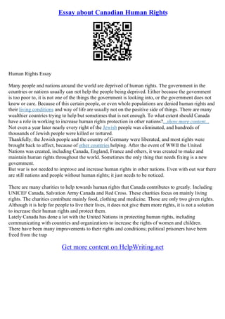 Essay about Canadian Human Rights
Human Rights Essay
Many people and nations around the world are deprived of human rights. The government in the
countries or nations usually can not help the people being deprived. Either because the government
is too poor to, it is not one of the things the government is looking into, or the government does not
know or care. Because of this certain people, or even whole populations are denied human rights and
their living conditions and way of life are usually not on the positive side of things. There are many
wealthier countries trying to help but sometimes that is not enough. To what extent should Canada
have a role in working to increase human rights protection in other nations?...show more content...
Not even a year later nearly every right of the Jewish people was eliminated, and hundreds of
thousands of Jewish people were killed or tortured.
Thankfully, the Jewish people and the country of Germany were liberated, and most rights were
brought back to affect, because of other countries helping. After the event of WWII the United
Nations was created, including Canada, England, France and others, it was created to make and
maintain human rights throughout the world. Sometimes the only thing that needs fixing is a new
government.
But war is not needed to improve and increase human rights in other nations. Even with out war there
are still nations and people without human rights; it just needs to be noticed.
There are many charities to help towards human rights that Canada contributes to greatly. Including
UNICEF Canada, Salvation Army Canada and Red Cross. These charities focus on mainly living
rights. The charities contribute mainly food, clothing and medicine. Those are only two given rights.
Although it is help for people to live their lives, it does not give them more rights, it is not a solution
to increase their human rights and protect them.
Lately Canada has done a lot with the United Nations in protecting human rights, including
communicating with countries and organizations to increase the rights of women and children.
There have been many improvements to their rights and conditions; political prisoners have been
freed from the trap
Get more content on HelpWriting.net
 
