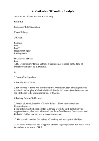 St Catherine Of Jordina Analysis
St Catherine of Siena and The School Song
Grade 8.1
Computers/ Life Orientation
Nicola Tolmay
3/30/2017
Contents
Part 12
Part 23
Plagiarism Check4
Bibliography5
St Catherine of Siena
Part 1
1.The Dominican Order is a Catholic religious order founded on the 22nd of
December in France by St Dominic.
2.
3.Order of the Preachers.
4.St Catherine of Siena.
5.St Catherine of Siena was a tertiary of the Dominican Order, a theologian and a
scholastic philosopher. Catholics believed that she had miraculous visions and that
she felt herself to be united in marriage with Jesus.
6.Tertiary Order of St Dominic.
7.Francis of Assisi, Benedict of Nursia, Saints ... Show more content on
Helpwriting.net ...
Bonaventura was Catherine s oldest sister and when she died, Catherine was
supposed to marry her sister s husband, but she refused because Bonaventura told
Catherine that her husband was an inconsiderate man.
12.She started a massive fast and cut off her long hair as a sign of rebellion.
13.Literally: miraculous lack of appetite. It refers to young women that would starve
themselves in the name of God.
 
