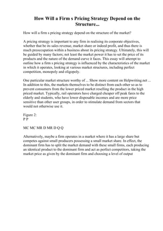 How Will a Firm s Pricing Strategy Depend on the
Structure...
How will a firm s pricing strategy depend on the structure of the market?
A pricing strategy is important to any firm in realising its corporate objectives,
whether that be its sales revenue, market share or indeed profit, and thus there is
much preoccupation within a business about its pricing strategy. Ultimately, this will
be guided by many factors; not least the market power it has to set the price of its
products and the nature of the demand curve it faces. This essay will attempt to
outline how a firm s pricing strategy is influenced by the characteristics of the market
in which it operates, looking at various market structures, including perfect
competition, monopoly and oligopoly.
One particular market structure worthy of ... Show more content on Helpwriting.net ...
In addition to this, the markets themselves to be distinct from each other so as to
prevent consumers from the lower priced market reselling the product in the high
priced market. Typically, rail operators have charged cheaper off peak fares to the
elderly and students, who have lower disposable incomes and are more price
sensitive than other user groups, in order to stimulate demand from sectors that
would not otherwise use it.
Figure 2:
P P
MC MC MR D MR D Q Q
Alternatively, maybe a firm operates in a market where it has a large share but
competes against small producers possessing a small market share. In effect, the
dominant firm has to split the market demand with these small firms, each producing
an identical product to the dominant firm and act as perfect competitors, taking the
market price as given by the dominant firm and choosing a level of output
 