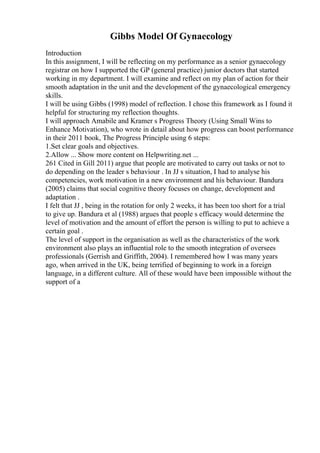 Gibbs Model Of Gynaecology
Introduction
In this assignment, I will be reflecting on my performance as a senior gynaecology
registrar on how I supported the GP (general practice) junior doctors that started
working in my department. I will examine and reflect on my plan of action for their
smooth adaptation in the unit and the development of the gynaecological emergency
skills.
I will be using Gibbs (1998) model of reflection. I chose this framework as I found it
helpful for structuring my reflection thoughts.
I will approach Amabile and Kramer s Progress Theory (Using Small Wins to
Enhance Motivation), who wrote in detail about how progress can boost performance
in their 2011 book, The Progress Principle using 6 steps:
1.Set clear goals and objectives.
2.Allow ... Show more content on Helpwriting.net ...
261 Cited in Gill 2011) argue that people are motivated to carry out tasks or not to
do depending on the leader s behaviour . In JJ s situation, I had to analyse his
competencies, work motivation in a new environment and his behaviour. Bandura
(2005) claims that social cognitive theory focuses on change, development and
adaptation .
I felt that JJ , being in the rotation for only 2 weeks, it has been too short for a trial
to give up. Bandura et al (1988) argues that people s efficacy would determine the
level of motivation and the amount of effort the person is willing to put to achieve a
certain goal .
The level of support in the organisation as well as the characteristics of the work
environment also plays an influential role to the smooth integration of oversees
professionals (Gerrish and Griffith, 2004). I remembered how I was many years
ago, when arrived in the UK, being terrified of beginning to work in a foreign
language, in a different culture. All of these would have been impossible without the
support of a
 
