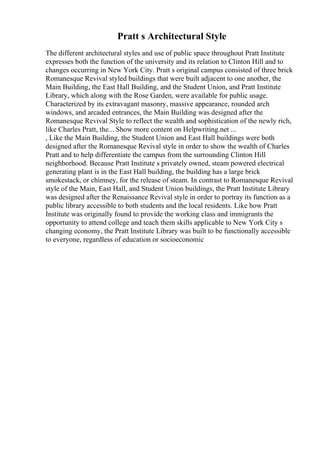 Pratt s Architectural Style
The different architectural styles and use of public space throughout Pratt Institute
expresses both the function of the university and its relation to Clinton Hill and to
changes occurring in New York City. Pratt s original campus consisted of three brick
Romanesque Revival styled buildings that were built adjacent to one another, the
Main Building, the East Hall Building, and the Student Union, and Pratt Institute
Library, which along with the Rose Garden, were available for public usage.
Characterized by its extravagant masonry, massive appearance, rounded arch
windows, and arcaded entrances, the Main Building was designed after the
Romanesque Revival Style to reflect the wealth and sophistication of the newly rich,
like Charles Pratt, the... Show more content on Helpwriting.net ...
, Like the Main Building, the Student Union and East Hall buildings were both
designed after the Romanesque Revival style in order to show the wealth of Charles
Pratt and to help differentiate the campus from the surrounding Clinton Hill
neighborhood. Because Pratt Institute s privately owned, steam powered electrical
generating plant is in the East Hall building, the building has a large brick
smokestack, or chimney, for the release of steam. In contrast to Romanesque Revival
style of the Main, East Hall, and Student Union buildings, the Pratt Institute Library
was designed after the Renaissance Revival style in order to portray its function as a
public library accessible to both students and the local residents. Like how Pratt
Institute was originally found to provide the working class and immigrants the
opportunity to attend college and teach them skills applicable to New York City s
changing economy, the Pratt Institute Library was built to be functionally accessible
to everyone, regardless of education or socioeconomic
 