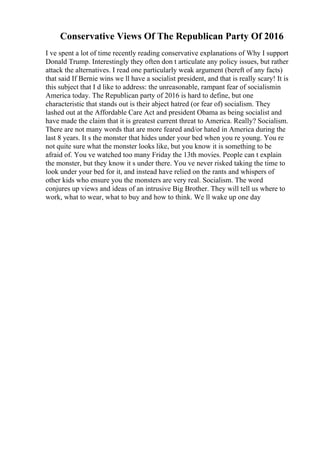 Conservative Views Of The Republican Party Of 2016
I ve spent a lot of time recently reading conservative explanations of Why I support
Donald Trump. Interestingly they often don t articulate any policy issues, but rather
attack the alternatives. I read one particularly weak argument (bereft of any facts)
that said If Bernie wins we ll have a socialist president, and that is really scary! It is
this subject that I d like to address: the unreasonable, rampant fear of socialismin
America today. The Republican party of 2016 is hard to define, but one
characteristic that stands out is their abject hatred (or fear of) socialism. They
lashed out at the Affordable Care Act and president Obama as being socialist and
have made the claim that it is greatest current threat to America. Really? Socialism.
There are not many words that are more feared and/or hated in America during the
last 8 years. It s the monster that hides under your bed when you re young. You re
not quite sure what the monster looks like, but you know it is something to be
afraid of. You ve watched too many Friday the 13th movies. People can t explain
the monster, but they know it s under there. You ve never risked taking the time to
look under your bed for it, and instead have relied on the rants and whispers of
other kids who ensure you the monsters are very real. Socialism. The word
conjures up views and ideas of an intrusive Big Brother. They will tell us where to
work, what to wear, what to buy and how to think. We ll wake up one day
 