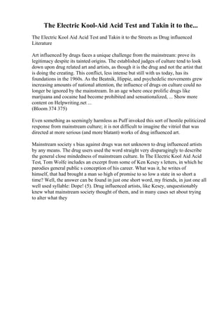 The Electric Kool-Aid Acid Test and Takin it to the...
The Electric Kool Aid Acid Test and Takin it to the Streets as Drug influenced
Literature
Art influenced by drugs faces a unique challenge from the mainstream: prove its
legitimacy despite its tainted origins. The established judges of culture tend to look
down upon drug related art and artists, as though it is the drug and not the artist that
is doing the creating. This conflict, less intense but still with us today, has its
foundations in the 1960s. As the Beatnik, Hippie, and psychedelic movements grew
increasing amounts of national attention, the influence of drugs on culture could no
longer be ignored by the mainstream. In an age where once prolific drugs like
marijuana and cocaine had become prohibited and sensationalized, ... Show more
content on Helpwriting.net ...
(Bloom 374 375)
Even something as seemingly harmless as Puff invoked this sort of hostile politicized
response from mainstream culture; it is not difficult to imagine the vitriol that was
directed at more serious (and more blatant) works of drug influenced art.
Mainstream society s bias against drugs was not unknown to drug influenced artists
by any means. The drug users used the word straight very disparagingly to describe
the general close mindedness of mainstream culture. In The Electric Kool Aid Acid
Test, Tom Wolfe includes an excerpt from some of Ken Kesey s letters, in which he
parodies general public s conception of his career. What was it, he writes of
himself, that had brought a man so high of promise to so low a state in so short a
time? Well, the answer can be found in just one short word, my friends, in just one all
well used syllable: Dope! (5). Drug influenced artists, like Kesey, unquestionably
knew what mainstream society thought of them, and in many cases set about trying
to alter what they
 