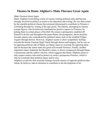 Themes In Dante Alighieri s Make Florence Great Again
Make Florence Great Again
Dante Alighieri lived during a time of various warring political sides and became
strongly involved in politics as much as his education and writing. He was then exiled
by the unstable political climate but remained determined to contribute to Florence s
well being through his writing of the epic poem, The Inferno, attempting to cleanse
corrupt figures, who he believed contributed no positive aspects to Florence, by
putting them in certain places of his Hell. He creates a protagonist, modeled off
himself to do this and throughout the poem Dante, the protagonist, shows hostility
towards sinners who contradicted his political stance such as the wrathful Filippo
Argenti through diction. However, Alighieri seems to show sympathetic feelings
towards the heretic Farinata Degli Uberti through diction and imagery, but he was on
an opposing political side of Dante, yet Dante seems to overlook his opposing ideas
and sin because the sinner states his good will towards Florence. Finally, another
important sinner, Sodomite Ser Brunetto Latino, is shown compassion through Dante
s interactions and the author s diction, which suggests that Dante Alighieri seems to
only respect sinners who tried to protect or create a prosperous Florence, which is
why he overlooks their political stance and/or sins.
Alighieri reveals his first resentful feelings towards sinners of opposite political sides
whom, he believes, had no intention to contribute to the development of his
 