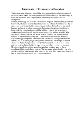 Importance Of Technology In Education
Technology is useful to have around like when kids get lost or when parents need
them to track their kids. Technology can be useful in other ways, like technology is
better for education. Also, keeping touch with family and friends, and for
emergencies.
First off, technology can be useful for education purposes when teachers give online
homework, when you have to check homework, and when a student misses a day of
school and need to see what the teacher taught in class. Technology is important
because teachers give online assignments that students have to do in at home as
homework. An example of this would be in history class if you have to do a
worksheet online and submit it online so the teacher can see how you did. Why
you need technology for that is it would make it easier for the students and the
teachers to understand what they don t know and still need to learn. Secondly,
why technology is important for school when you have to check your homework
at home and to fix what you get wrong on the homework. An example is in math
class when the teacher gives you a few problems out of the book to do at home,
and you need to check what did you get wrong and where you have to improve.
How this example shows how technology can help a student learn or fixs a
mistakes and help you do better on tests. The last reason why technology can help
you do better in school is to see what a student has missed in classes when they were
sick or missed a day of school. An example is when in
 