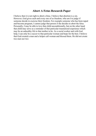 Abort A Fetus Research Paper
I believe that it is not right to abort a fetus. I believe that abortion is a sin.
However, God gives each and every one of us freedom, who am I to judge if
someone decide to exercise their freedom. For example someone who has been raped
and become pregnant, I cannot judge that person if she decides to abort the fetus.
Personally, I may be able to love that child unconditionally, but on the other hand
that child may serve as a reminder of that particular traumatized experience which
may be an unhealthy life to that mother to be. As a social worker and with God
help, I can only be a succor to that particular woman and hope for the best. I believe
that God created a man and a helper call woman and blessed them. He did not create
two men nor two
 