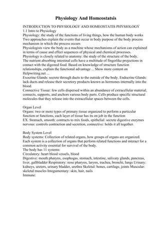 Physiology And Homeostatsis
INTRODUCTION TO PHYSIOLOGY AND HOMEOSTATIS PHYSIOLOGY
1.1 Intro to Physiology
Physiology: the study of the functions of living things, how the human body works
Two approaches explain the events that occur in body purpose of the body process
mechanism in which the process occurs
Physiologists view the body as a machine whose mechanisms of action can explained
in terms of cause and effect sequences of physical and chemical processes.
Physiology is closely related to anatomy: the study of the structure of the body.
The nutrient absorbing intestinal cells have a multitude of fingerlike projections in
contact with the digested food. Based on knowledge of structure function
relationships, explain the functional advantage ... Show more content on
Helpwriting.net ...
Exocrine Glands: secrete through ducts to the outside of the body. Endocrine Glands:
lack ducts and release their secretory products known as hormones internally into the
blood.
Connective Tissue: few cells dispersed within an abundance of extracellular material,
connects, supports, and anchors various body parts. Cells produce specific structural
molecules that they release into the extracellular spaces between the cells.
Organ Level
Organs: two or more types of primary tissue organized to perform a particular
function or functions, each layer of tissue has its on job in the function
EX. Stomach, smooth: contracts to mix foods, epithelial: secrete digestive enzymes
nervous: controls contraction and secretion, connective: holds it all together.
Body System Level
Body systems: Collection of related organs, how groups of organs are organized.
Each system is a collection of organs that perform related functions and interact for a
common activity essential for survival of the body.
The body has 11 systems:
Circulatory: heart blood vessels, blood
Digestive: mouth pharynx, esophogas, stomach, intestine, salivary glands, pancreas,
liver, gallbladder Respiratory: nose pharynx, larynx, trachea, bronchi, lungs Urinary:
kidneys, ureters, urinary bladder, urethra Skeletal: bones, cartilage, joints Muscular:
skeletal muscles Integumentary: skin, hair, nails
Immune:
 
