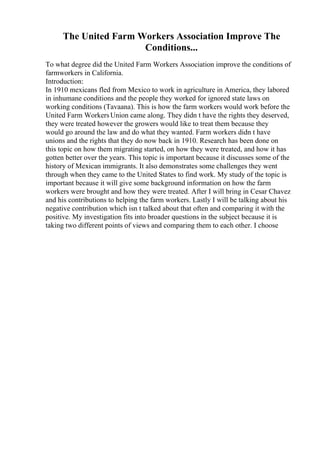 The United Farm Workers Association Improve The
Conditions...
To what degree did the United Farm Workers Association improve the conditions of
farmworkers in California.
Introduction:
In 1910 mexicans fled from Mexico to work in agriculture in America, they labored
in inhumane conditions and the people they worked for ignored state laws on
working conditions (Tavaana). This is how the farm workers would work before the
United Farm WorkersUnion came along. They didn t have the rights they deserved,
they were treated however the growers would like to treat them because they
would go around the law and do what they wanted. Farm workers didn t have
unions and the rights that they do now back in 1910. Research has been done on
this topic on how them migrating started, on how they were treated, and how it has
gotten better over the years. This topic is important because it discusses some of the
history of Mexican immigrants. It also demonstrates some challenges they went
through when they came to the United States to find work. My study of the topic is
important because it will give some background information on how the farm
workers were brought and how they were treated. After I will bring in Cesar Chavez
and his contributions to helping the farm workers. Lastly I will be talking about his
negative contribution which isn t talked about that often and comparing it with the
positive. My investigation fits into broader questions in the subject because it is
taking two different points of views and comparing them to each other. I choose
 