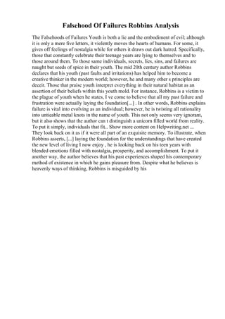 Falsehood Of Failures Robbins Analysis
The Falsehoods of Failures Youth is both a lie and the embodiment of evil; although
it is only a mere five letters, it violently moves the hearts of humans. For some, it
gives off feelings of nostalgia while for others it draws out dark hatred. Specifically,
those that constantly celebrate their teenage years are lying to themselves and to
those around them. To those same individuals, secrets, lies, sins, and failures are
naught but seeds of spice in their youth. The mid 20th century author Robbins
declares that his youth (past faults and irritations) has helped him to become a
creative thinker in the modern world; however, he and many other s principles are
deceit. Those that praise youth interpret everything in their natural habitat as an
assertion of their beliefs within this youth mold. For instance, Robbins is a victim to
the plague of youth when he states, I ve come to believe that all my past failure and
frustration were actually laying the foundation[...] . In other words, Robbins explains
failure is vital into evolving as an individual; however, he is twisting all rationality
into untieable metal knots in the name of youth. This not only seems very ignorant,
but it also shows that the author can t distinguish a unicorn filled world from reality.
To put it simply, individuals that fit... Show more content on Helpwriting.net ...
They look back on it as if it were all part of an exquisite memory. To illustrate, when
Robbins asserts, [...] laying the foundation for the understandings that have created
the new level of living I now enjoy , he is looking back on his teen years with
blended emotions filled with nostalgia, prosperity, and accomplishment. To put it
another way, the author believes that his past experiences shaped his contemporary
method of existence in which he gains pleasure from. Despite what he believes is
heavenly ways of thinking, Robbins is misguided by his
 