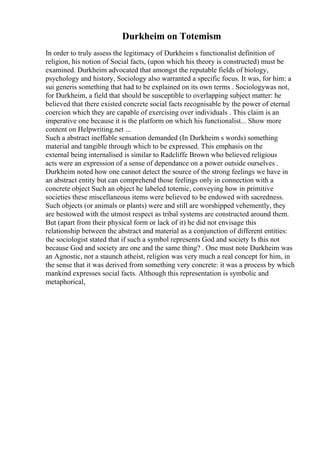 Durkheim on Totemism
In order to truly assess the legitimacy of Durkheim s functionalist definition of
religion, his notion of Social facts, (upon which his theory is constructed) must be
examined. Durkheim advocated that amongst the reputable fields of biology,
psychology and history, Sociology also warranted a specific focus. It was, for him: a
sui generis something that had to be explained on its own terms . Sociologywas not,
for Durkheim, a field that should be susceptible to overlapping subject matter: he
believed that there existed concrete social facts recognisable by the power of eternal
coercion which they are capable of exercising over individuals . This claim is an
imperative one because it is the platform on which his functionalist... Show more
content on Helpwriting.net ...
Such a abstract ineffable sensation demanded (In Durkheim s words) something
material and tangible through which to be expressed. This emphasis on the
external being internalised is similar to Radcliffe Brown who believed religious
acts were an expression of a sense of dependance on a power outside ourselves .
Durkheim noted how one cannot detect the source of the strong feelings we have in
an abstract entity but can comprehend those feelings only in connection with a
concrete object Such an object he labeled totemic, conveying how in primitive
societies these miscellaneous items were believed to be endowed with sacredness.
Such objects (or animals or plants) were and still are worshipped vehemently, they
are bestowed with the utmost respect as tribal systems are constructed around them.
But (apart from their physical form or lack of it) he did not envisage this
relationship between the abstract and material as a conjunction of different entities:
the sociologist stated that if such a symbol represents God and society Is this not
because God and society are one and the same thing? . One must note Durkheim was
an Agnostic, not a staunch atheist, religion was very much a real concept for him, in
the sense that it was derived from something very concrete: it was a process by which
mankind expresses social facts. Although this representation is symbolic and
metaphorical,
 