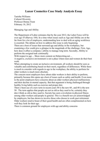 Luxor Cosmetics Case Study Analysis Essay
Tanisha Williams
Cultural Diversity
Professor Donna Trent
February 18, 2012
Managing Age and Ability
The Department of Labor estimates that by the year 2012, the Labor Force will be
over age 55 (Harvey 184). In a time when issues such as Age and Ability are at the
far front for a lot of employers, understanding how to deal with an aging workforce
is essential. The debate on how to address this issue is only beginning.
There are a host of issues that surround age and ability in the workplace, but
examining a few could give a glimpse in the magnitude of the challenge. First, Age,
how does it affect a company s ability to manage long term. Secondly, Ability to
perform the assigned task continually.
With respect to age ... Show more content on Helpwriting.net ...
A negative, exclusive environment is not a place where men and women do their best
work.
When attempting to create an inclusive environment, all workers should be seen as
valuable and contributing based on their merit, regardless of differences. While there
is much to consider with regards to age in the workplace, the ability to perform for
older workers is much more absolute.
The concern most employers have about older workers is their ability to perform,
primarily because this opens up a host of issues such as safety and health. Even more
to the point employers have concerns about an older workers physical malfunctions
and their decline in mental capacity. But that argument is being challenged through
healthy living habits such as exercise and proper diet.
There s been use of a new term in recent years 50 is the new 60 , and 40 is the new
50 . The term applies that people are not as old as they used to be, certainly they
don t think as old as they used to. Society has seen a revolution in physical fitness
among older workers and people in general. This is a benefit not yet acknowledged
by employers, but has shown to involve those who choose to work past retirement.
Older workers tend to boast of their good health and are often complimented on how
well they look for their age.
There is common ground for employers with age and ability concerns
 