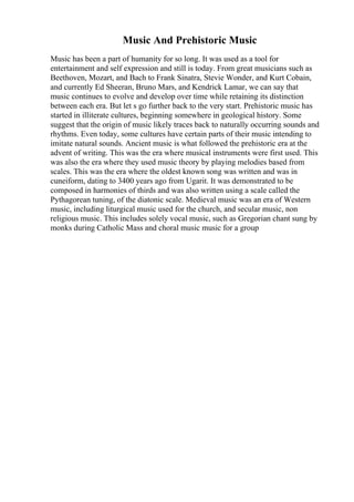 Music And Prehistoric Music
Music has been a part of humanity for so long. It was used as a tool for
entertainment and self expression and still is today. From great musicians such as
Beethoven, Mozart, and Bach to Frank Sinatra, Stevie Wonder, and Kurt Cobain,
and currently Ed Sheeran, Bruno Mars, and Kendrick Lamar, we can say that
music continues to evolve and develop over time while retaining its distinction
between each era. But let s go further back to the very start. Prehistoric music has
started in illiterate cultures, beginning somewhere in geological history. Some
suggest that the origin of music likely traces back to naturally occurring sounds and
rhythms. Even today, some cultures have certain parts of their music intending to
imitate natural sounds. Ancient music is what followed the prehistoric era at the
advent of writing. This was the era where musical instruments were first used. This
was also the era where they used music theory by playing melodies based from
scales. This was the era where the oldest known song was written and was in
cuneiform, dating to 3400 years ago from Ugarit. It was demonstrated to be
composed in harmonies of thirds and was also written using a scale called the
Pythagorean tuning, of the diatonic scale. Medieval music was an era of Western
music, including liturgical music used for the church, and secular music, non
religious music. This includes solely vocal music, such as Gregorian chant sung by
monks during Catholic Mass and choral music music for a group
 
