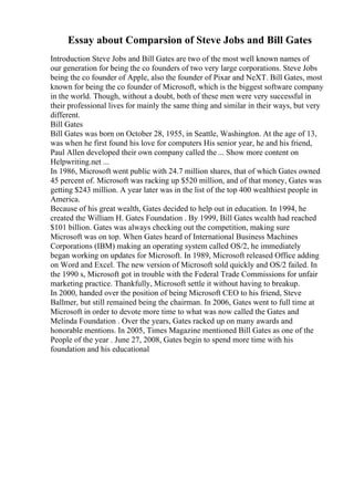 Essay about Comparsion of Steve Jobs and Bill Gates
Introduction Steve Jobs and Bill Gates are two of the most well known names of
our generation for being the co founders of two very large corporations. Steve Jobs
being the co founder of Apple, also the founder of Pixar and NeXT. Bill Gates, most
known for being the co founder of Microsoft, which is the biggest software company
in the world. Though, without a doubt, both of these men were very successful in
their professional lives for mainly the same thing and similar in their ways, but very
different.
Bill Gates
Bill Gates was born on October 28, 1955, in Seattle, Washington. At the age of 13,
was when he first found his love for computers His senior year, he and his friend,
Paul Allen developed their own company called the ... Show more content on
Helpwriting.net ...
In 1986, Microsoft went public with 24.7 million shares, that of which Gates owned
45 percent of. Microsoft was racking up $520 million, and of that money, Gates was
getting $243 million. A year later was in the list of the top 400 wealthiest people in
America.
Because of his great wealth, Gates decided to help out in education. In 1994, he
created the William H. Gates Foundation . By 1999, Bill Gates wealth had reached
$101 billion. Gates was always checking out the competition, making sure
Microsoft was on top. When Gates heard of International Business Machines
Corporations (IBM) making an operating system called OS/2, he immediately
began working on updates for Microsoft. In 1989, Microsoft released Office adding
on Word and Excel. The new version of Microsoft sold quickly and OS/2 failed. In
the 1990 s, Microsoft got in trouble with the Federal Trade Commissions for unfair
marketing practice. Thankfully, Microsoft settle it without having to breakup.
In 2000, handed over the position of being Microsoft CEO to his friend, Steve
Ballmer, but still remained being the chairman. In 2006, Gates went to full time at
Microsoft in order to devote more time to what was now called the Gates and
Melinda Foundation . Over the years, Gates racked up on many awards and
honorable mentions. In 2005, Times Magazine mentioned Bill Gates as one of the
People of the year . June 27, 2008, Gates begin to spend more time with his
foundation and his educational
 