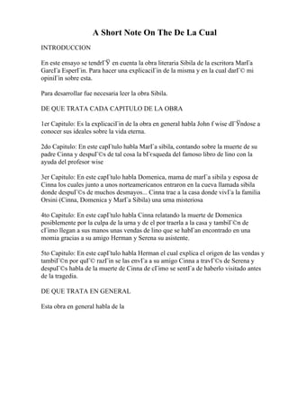 A Short Note On The De La Cual
INTRODUCCION
En este ensayo se tendrГЎ en cuenta la obra literaria Sibila de la escritora MarГa
GarcГa EsperГіn. Para hacer una explicaciГіn de la misma y en la cual darГ© mi
opiniГіn sobre esta.
Para desarrollar fue necesaria leer la obra Sibila.
DE QUE TRATA CADA CAPITULO DE LA OBRA
1er Capitulo: Es la explicaciГіn de la obra en general habla John f wise dГЎndose a
conocer sus ideales sobre la vida eterna.
2do Capitulo: En este capГtulo habla MarГa sibila, contando sobre la muerte de su
padre Cinna y despuГ©s de tal cosa la bГєsqueda del famoso libro de lino con la
ayuda del profesor wise
3er Capitulo: En este capГtulo habla Domenica, mama de marГa sibila y esposa de
Cinna los cuales junto a unos norteamericanos entraron en la cueva llamada sibila
donde despuГ©s de muchos desmayos... Cinna trae a la casa donde vivГa la familia
Orsini (Cinna, Domenica y MarГa Sibila) una urna misteriosa
4to Capitulo: En este capГtulo habla Cinna relatando la muerte de Domenica
posiblemente por la culpa de la urna y de el por traerla a la casa y tambiГ©n de
cГіmo llegan a sus manos unas vendas de lino que se habГan encontrado en una
momia gracias a su amigo Herman y Serena su asistente.
5to Capitulo: En este capГtulo habla Herman el cual explica el origen de las vendas y
tambiГ©n por quГ© razГіn se las envГa a su amigo Cinna a travГ©s de Serena y
despuГ©s habla de la muerte de Cinna de cГіmo se sentГa de haberlo visitado antes
de la tragedia.
DE QUE TRATA EN GENERAL
Esta obra en general habla de la
 