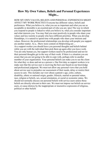 How My Own Values, Beliefs and Personal Experiences
Might...
HOW MY OWN VALUES, BELIEFS AND PERSONAL EXPERIENCES MIGHT
AFFECT MY WORK PRACTICE Everyone has different values, beliefs and
preferences. What you believe in, what you see as important and what you see as
acceptable or desirable is an essential part of who you are. [pic] The way in which
you respond to people is linked to what you believe in, what you consider important
and what interests you. You may find you react positively to people who share your
values and less warmly to people who have different priorities. When you develop
friendships, it is natural to spend time with people who share your interests and
values. However, the professional relationships you develop with people you support
are another matter. As a... Show more content on Helpwriting.net ...
As a support worker you should leave you personal thoughts and beliefs behind
while you are with the individual then pick them up again after you leave work.
You are only human yes, but support workers need to be professional and not let
their personal thoughts get in the way of their work. If there is a situation you are
aware that you are not going to be able to cope with, perhaps refer to another
member of your organization. Your personal beliefs can make you to see the client
for what they ve done and not as a person x. Our first duty as support workers is to
make sure that the service user is receiving the best care based on our knowledge
and professional judgment. We must not allow any personal views that you hold
about service user to prejudice our assessment of their needs, delay or restrict their
access to care. This includes our view about a patient s age, color, culture,
disability, ethnic or national origin, gender, lifestyle, marital or parental status,
race, religion or beliefs, sex, sexual orientation, or social or economic status. We
should not normally discuss our personal beliefs with service users unless those
beliefs are directly relevant to their care. We must not impose our beliefs on service
users, or cause distress by the inappropriate or insensitive expression of religious,
political or other beliefs
 