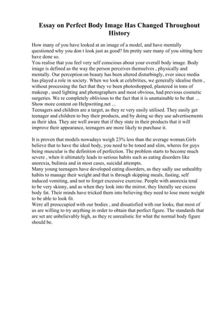 Essay on Perfect Body Image Has Changed Throughout
History
How many of you have looked at an image of a model, and have mentally
questioned why you don t look just as good? Im pretty sure many of you sitting here
have done so.
You realise that you feel very self conscious about your overall body image. Body
image is defined as the way the person perceives themselves , physically and
mentally. Our perception on beauty has been altered disturbingly, ever since media
has played a role in society. When we look at celebrities, we generally idealise them ,
without processing the fact that they ve been photoshopped, plastered in tons of
makeup , used lighting and photographers and most obvious, had previous cosmetic
surgeries. We re completely oblivious to the fact that it is unattainable to be that ...
Show more content on Helpwriting.net ...
Teenagers and children are a target, as they re very easily utilised. They easily get
teenager and children to buy their products, and by doing so they use advertisements
as their idea. They are well aware that if they state in their products that it will
improve their appearance, teenagers are more likely to purchase it.
It is proven that models nowadays weigh 23% less than the average woman.Girls
believe that to have the ideal body, you need to be toned and slim, wheres for guys
being muscular is the definition of perfection. The problem starts to become much
severe , when it ultimately leads to serious habits such as eating disorders like
anorexia, bulimia and in most cases, suicidal attempts.
Many young teenagers have developed eating disorders, as they sadly use unhealthy
habits to manage their weight and that is through skipping meals, fasting, self
induced vomiting, and not to forget excessive exercise. People with anorexia tend
to be very skinny, and as when they look into the mirror, they literally see excess
body fat. Their minds have tricked them into believing they need to lose more weight
to be able to look fit.
Were all preoccupied with our bodies , and dissatisfied with our looks, that most of
us are willing to try anything in order to obtain that perfect figure. The standards that
are set are unbelievably high, as they re unrealistic for what the normal body figure
should be.
 