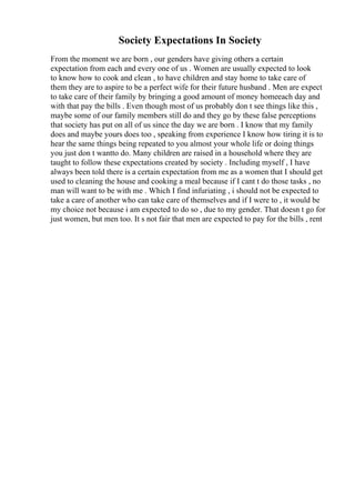 Society Expectations In Society
From the moment we are born , our genders have giving others a certain
expectation from each and every one of us . Women are usually expected to look
to know how to cook and clean , to have children and stay home to take care of
them they are to aspire to be a perfect wife for their future husband . Men are expect
to take care of their family by bringing a good amount of money homeeach day and
with that pay the bills . Even though most of us probably don t see things like this ,
maybe some of our family members still do and they go by these false perceptions
that society has put on all of us since the day we are born . I know that my family
does and maybe yours does too , speaking from experience I know how tiring it is to
hear the same things being repeated to you almost your whole life or doing things
you just don t wantto do. Many children are raised in a household where they are
taught to follow these expectations created by society . Including myself , I have
always been told there is a certain expectation from me as a women that I should get
used to cleaning the house and cooking a meal because if I cant t do those tasks , no
man will want to be with me . Which I find infuriating , i should not be expected to
take a care of another who can take care of themselves and if I were to , it would be
my choice not because i am expected to do so , due to my gender. That doesn t go for
just women, but men too. It s not fair that men are expected to pay for the bills , rent
 