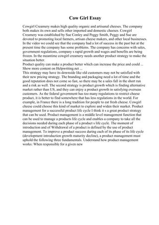 Cow Girl Essay
Cowgirl Creamery makes high quality organic and artisanal cheeses. The company
both makes its own and sells other imported and domestic cheeses. Cowgirl
Creamery was established by Sue Conley and Peggy Smith, Peggy and Sue are
devoted to promoting local farmers, artisan cheese makers, and other local businesses.
In the video we could see that the company had a lot of success in the past but at the
present time the company has some problems. The company has concerns with sales,
government regulations, company s rapid growth and wages and benefits are being
frozen. In the meantime cowgirl creamery needs another product strategy to make the
situation better.
Product quality can make a product better which can increase the price and could ...
Show more content on Helpwriting.net ...
This strategy may have its downside like old customers may not be satisfied with
their new pricing strategy. The branding and packaging need a lot of time and the
good reputation does not come so fast, so there may be a sales fall in the short run
and a risk as well. The second strategy is product growth which is finding alternative
market rather than US, and they can enjoy a product growth in satisfying overseas
customers. As the federal government has too many regulations to restrict cheese
product, it is better to find somewhere that has less regulations in the world. For
example, in France there is a long tradition for people to eat fresh cheese. Cowgirl
cheese could choose this kind of market to explore and widen their market. Product
management for a successful product life cycle I think it s a great product strategy
that can be used. Product management is a middle level management function that
can be used to manage a products life cycle and enables a company to take all the
decisions needed during each phase of a product s life cycle. The moment of
introduction and of Withdrawal of a product is defined by the use of product
management. To improve a product success during each of its phase of its life cycle
(development introduction growth maturity decline), a product management must
uphold the following three fundamentals. Understand how product management
works: When responsible for a given new
 