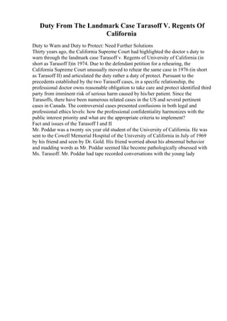 Duty From The Landmark Case Tarasoff V. Regents Of
California
Duty to Warn and Duty to Protect: Need Further Solutions
Thirty years ago, the California Supreme Court had highlighted the doctor s duty to
warn through the landmark case Tarasoff v. Regents of University of California (in
short as Tarasoff I)in 1974. Due to the defendant petition for a rehearing, the
California Supreme Court unusually moved to rehear the same case in 1976 (in short
as Tarasoff II) and articulated the duty rather a duty of protect. Pursuant to the
precedents established by the two Tarasoff cases, in a specific relationship, the
professional doctor owns reasonable obligation to take care and protect identified third
party from imminent risk of serious harm caused by his/her patient. Since the
Tarasoffs, there have been numerous related cases in the US and several pertinent
cases in Canada. The controversial cases presented confusions in both legal and
professional ethics levels: how the professional confidentiality harmonizes with the
public interest priority and what are the appropriate criteria to implement?
Fact and issues of the Tarasoff I and II
Mr. Poddar was a twenty six year old student of the University of California. He was
sent to the Cowell Memorial Hospital of the University of California in July of 1969
by his friend and seen by Dr. Gold. His friend worried about his abnormal behavior
and madding words as Mr. Poddar seemed like become pathologically obsessed with
Ms. Tarasoff. Mr. Poddar had tape recorded conversations with the young lady
 