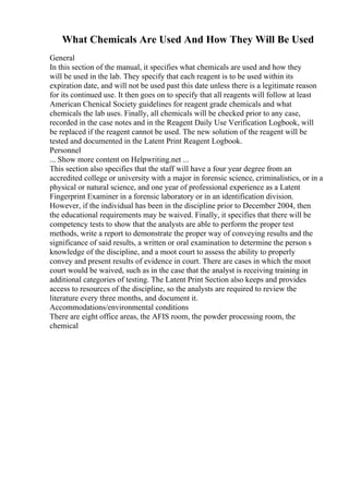 What Chemicals Are Used And How They Will Be Used
General
In this section of the manual, it specifies what chemicals are used and how they
will be used in the lab. They specify that each reagent is to be used within its
expiration date, and will not be used past this date unless there is a legitimate reason
for its continued use. It then goes on to specify that all reagents will follow at least
American Chenical Society guidelines for reagent grade chemicals and what
chemicals the lab uses. Finally, all chemicals will be checked prior to any case,
recorded in the case notes and in the Reagent Daily Use Verification Logbook, will
be replaced if the reagent cannot be used. The new solution of the reagent will be
tested and documented in the Latent Print Reagent Logbook.
Personnel
... Show more content on Helpwriting.net ...
This section also specifies that the staff will have a four year degree from an
accredited college or university with a major in forensic science, criminalistics, or in a
physical or natural science, and one year of professional experience as a Latent
Fingerprint Examiner in a forensic laboratory or in an identification division.
However, if the individual has been in the discipline prior to December 2004, then
the educational requirements may be waived. Finally, it specifies that there will be
competency tests to show that the analysts are able to perform the proper test
methods, write a report to demonstrate the proper way of conveying results and the
significance of said results, a written or oral examination to determine the person s
knowledge of the discipline, and a moot court to assess the ability to properly
convey and present results of evidence in court. There are cases in which the moot
court would be waived, such as in the case that the analyst is receiving training in
additional categories of testing. The Latent Print Section also keeps and provides
access to resources of the discipline, so the analysts are required to review the
literature every three months, and document it.
Accommodations/environmental conditions
There are eight office areas, the AFIS room, the powder processing room, the
chemical
 