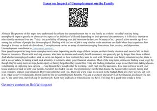 Essay on Impact of Unemployment on the Family
Abstract The purpose of this paper is to understand the effects that unemployment has on the family as a whole. In today's society being
unemployed impacts greatly on almost every aspect of an individual's life and depending on their personal circumstances, it is likely to impact on
other family members lives too. Today, the possibility of loosing your job looms on the horizon for many of us. Up until a few months ago I was
among the millions of people that is unemployed. Dealing with the loss of job is very similar to the emotions one feels when they experience loss
through a divorce or death of a loved one. Unemployment carries an array of emotions ranging from stress, fear, anxiety, and depression.
Unemployment contributes to...show more content...
How people respond to long–term unemployment varies depending on the stage of their careers, on their family situation and, most of all, on their
financial resources. Those with working spouses, who have an income and usually health insurance, can generally get by longer than those without.
And whether unemployed workers sink or swim can depend on how resilient they were to start with. Whatever your family situation may be, there is
still a loss of salary. In taking a hard look at reality, it is time to study your financial situation. Most of the long–term jobless are finding ways to get by,
though they're using more savings, home equity or family help than they would like. They are finding productive ways to use their time, taking classes,
volunteering or exploring new careers –– even though they would rather be working. Don't rush into big decisions. You may not have to sell your
house and move back in with your parents, but don't feel bad if you do. The problem may not be that drastic. Be honest with yourself, family and
your creditors, explain your situation. Don't wait until they call you. There are a few ways to cut cost in the budget. Here are a few ways to cut cost
in to order to survive financially. Don't forget to file for unemployment benefits. You are a taxpayer and deserve all the financial assistance you can
get. At the same time, start looking for another job. Keep busy and look at what choices you have. This may be a good time to take a fresh
Get more content on HelpWriting.net
 