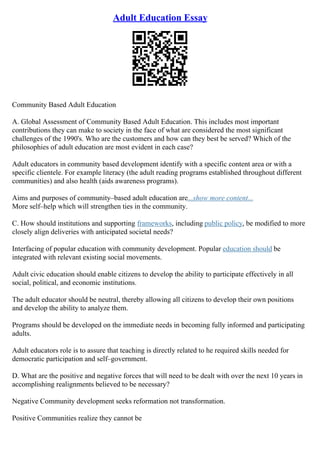 Adult Education Essay
Community Based Adult Education
A. Global Assessment of Community Based Adult Education. This includes most important
contributions they can make to society in the face of what are considered the most significant
challenges of the 1990's. Who are the customers and how can they best be served? Which of the
philosophies of adult education are most evident in each case?
Adult educators in community based development identify with a specific content area or with a
specific clientele. For example literacy (the adult reading programs established throughout different
communities) and also health (aids awareness programs).
Aims and purposes of community–based adult education are...show more content...
More self–help which will strengthen ties in the community.
C. How should institutions and supporting frameworks, including public policy, be modified to more
closely align deliveries with anticipated societal needs?
Interfacing of popular education with community development. Popular education should be
integrated with relevant existing social movements.
Adult civic education should enable citizens to develop the ability to participate effectively in all
social, political, and economic institutions.
The adult educator should be neutral, thereby allowing all citizens to develop their own positions
and develop the ability to analyze them.
Programs should be developed on the immediate needs in becoming fully informed and participating
adults.
Adult educators role is to assure that teaching is directly related to he required skills needed for
democratic participation and self–government.
D. What are the positive and negative forces that will need to be dealt with over the next 10 years in
accomplishing realignments believed to be necessary?
Negative Community development seeks reformation not transformation.
Positive Communities realize they cannot be
 