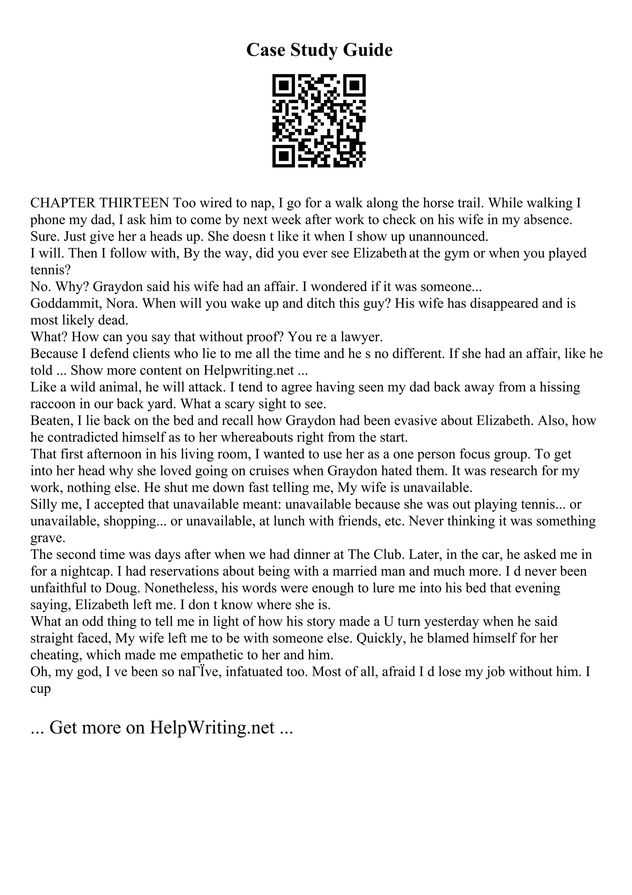Case Study Guide
CHAPTER THIRTEEN Too wired to nap, I go for a walk along the horse trail. While walking I
phone my dad, I ask him to come by next week after work to check on his wife in my absence.
Sure. Just give her a heads up. She doesn t like it when I show up unannounced.
I will. Then I follow with, By the way, did you ever see Elizabethat the gym or when you played
tennis?
No. Why? Graydon said his wife had an affair. I wondered if it was someone...
Goddammit, Nora. When will you wake up and ditch this guy? His wife has disappeared and is
most likely dead.
What? How can you say that without proof? You re a lawyer.
Because I defend clients who lie to me all the time and he s no different. If she had an affair, like he
told ... Show more content on Helpwriting.net ...
Like a wild animal, he will attack. I tend to agree having seen my dad back away from a hissing
raccoon in our back yard. What a scary sight to see.
Beaten, I lie back on the bed and recall how Graydon had been evasive about Elizabeth. Also, how
he contradicted himself as to her whereabouts right from the start.
That first afternoon in his living room, I wanted to use her as a one person focus group. To get
into her head why she loved going on cruises when Graydon hated them. It was research for my
work, nothing else. He shut me down fast telling me, My wife is unavailable.
Silly me, I accepted that unavailable meant: unavailable because she was out playing tennis... or
unavailable, shopping... or unavailable, at lunch with friends, etc. Never thinking it was something
grave.
The second time was days after when we had dinner at The Club. Later, in the car, he asked me in
for a nightcap. I had reservations about being with a married man and much more. I d never been
unfaithful to Doug. Nonetheless, his words were enough to lure me into his bed that evening
saying, Elizabeth left me. I don t know where she is.
What an odd thing to tell me in light of how his story made a U turn yesterday when he said
straight faced, My wife left me to be with someone else. Quickly, he blamed himself for her
cheating, which made me empathetic to her and him.
Oh, my god, I ve been so naГЇve, infatuated too. Most of all, afraid I d lose my job without him. I
cup
... Get more on HelpWriting.net ...
 