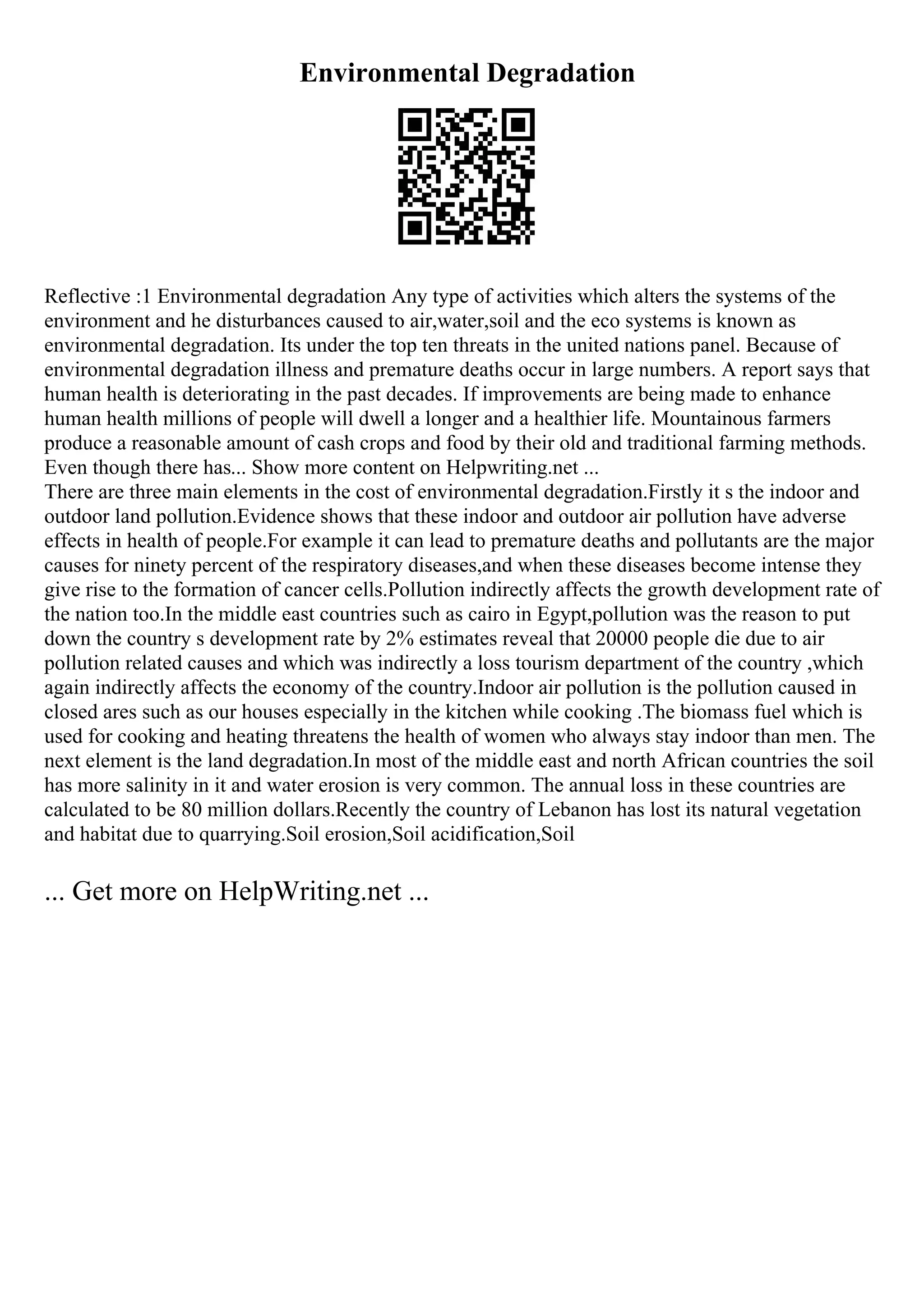Environmental Degradation
Reflective :1 Environmental degradation Any type of activities which alters the systems of the
environment and he disturbances caused to air,water,soil and the eco systems is known as
environmental degradation. Its under the top ten threats in the united nations panel. Because of
environmental degradation illness and premature deaths occur in large numbers. A report says that
human health is deteriorating in the past decades. If improvements are being made to enhance
human health millions of people will dwell a longer and a healthier life. Mountainous farmers
produce a reasonable amount of cash crops and food by their old and traditional farming methods.
Even though there has... Show more content on Helpwriting.net ...
There are three main elements in the cost of environmental degradation.Firstly it s the indoor and
outdoor land pollution.Evidence shows that these indoor and outdoor air pollution have adverse
effects in health of people.For example it can lead to premature deaths and pollutants are the major
causes for ninety percent of the respiratory diseases,and when these diseases become intense they
give rise to the formation of cancer cells.Pollution indirectly affects the growth development rate of
the nation too.In the middle east countries such as cairo in Egypt,pollution was the reason to put
down the country s development rate by 2% estimates reveal that 20000 people die due to air
pollution related causes and which was indirectly a loss tourism department of the country ,which
again indirectly affects the economy of the country.Indoor air pollution is the pollution caused in
closed ares such as our houses especially in the kitchen while cooking .The biomass fuel which is
used for cooking and heating threatens the health of women who always stay indoor than men. The
next element is the land degradation.In most of the middle east and north African countries the soil
has more salinity in it and water erosion is very common. The annual loss in these countries are
calculated to be 80 million dollars.Recently the country of Lebanon has lost its natural vegetation
and habitat due to quarrying.Soil erosion,Soil acidification,Soil
... Get more on HelpWriting.net ...
 