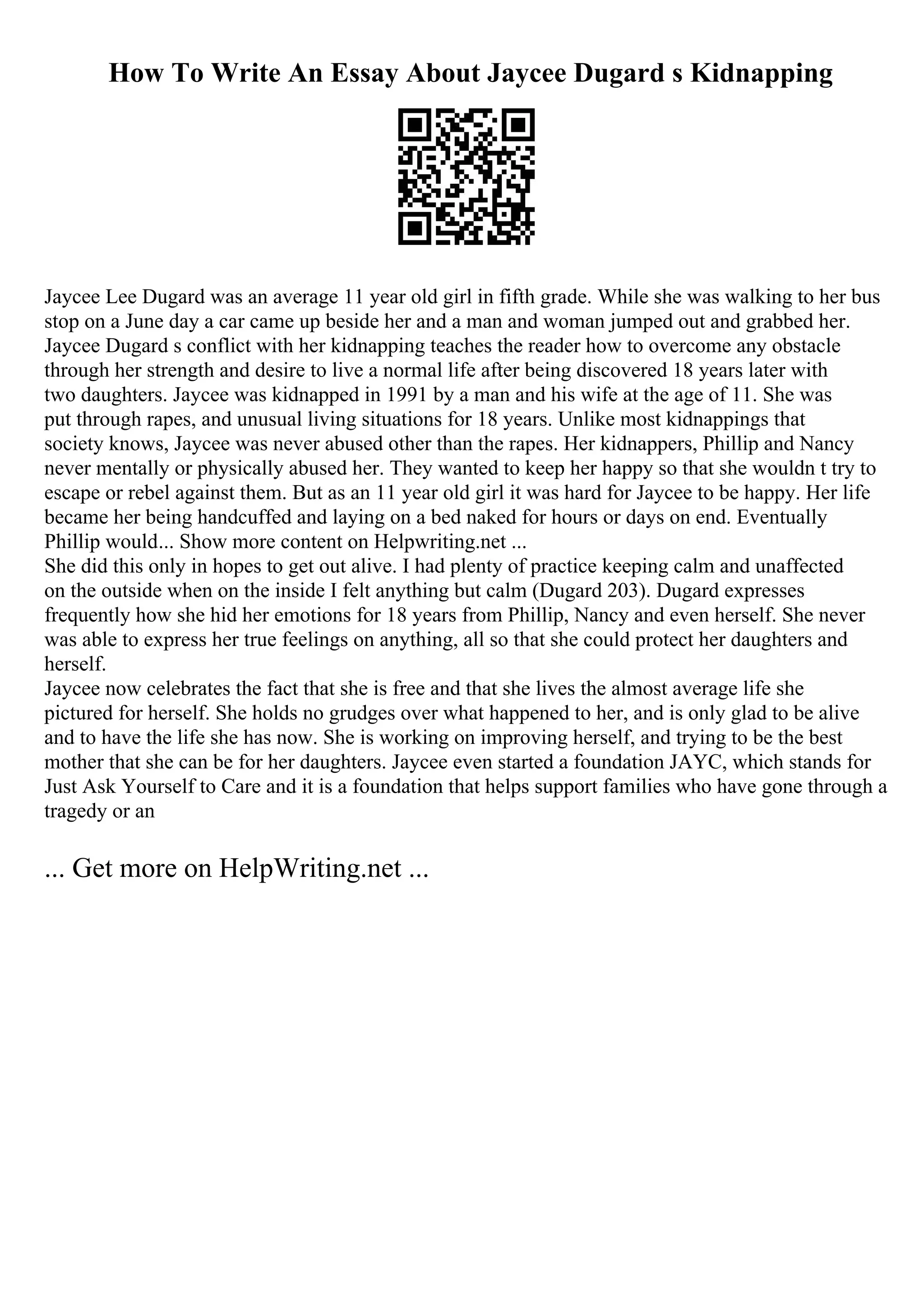 How To Write An Essay About Jaycee Dugard s Kidnapping
Jaycee Lee Dugard was an average 11 year old girl in fifth grade. While she was walking to her bus
stop on a June day a car came up beside her and a man and woman jumped out and grabbed her.
Jaycee Dugard s conflict with her kidnapping teaches the reader how to overcome any obstacle
through her strength and desire to live a normal life after being discovered 18 years later with
two daughters. Jaycee was kidnapped in 1991 by a man and his wife at the age of 11. She was
put through rapes, and unusual living situations for 18 years. Unlike most kidnappings that
society knows, Jaycee was never abused other than the rapes. Her kidnappers, Phillip and Nancy
never mentally or physically abused her. They wanted to keep her happy so that she wouldn t try to
escape or rebel against them. But as an 11 year old girl it was hard for Jaycee to be happy. Her life
became her being handcuffed and laying on a bed naked for hours or days on end. Eventually
Phillip would... Show more content on Helpwriting.net ...
She did this only in hopes to get out alive. I had plenty of practice keeping calm and unaffected
on the outside when on the inside I felt anything but calm (Dugard 203). Dugard expresses
frequently how she hid her emotions for 18 years from Phillip, Nancy and even herself. She never
was able to express her true feelings on anything, all so that she could protect her daughters and
herself.
Jaycee now celebrates the fact that she is free and that she lives the almost average life she
pictured for herself. She holds no grudges over what happened to her, and is only glad to be alive
and to have the life she has now. She is working on improving herself, and trying to be the best
mother that she can be for her daughters. Jaycee even started a foundation JAYC, which stands for
Just Ask Yourself to Care and it is a foundation that helps support families who have gone through a
tragedy or an
... Get more on HelpWriting.net ...
 