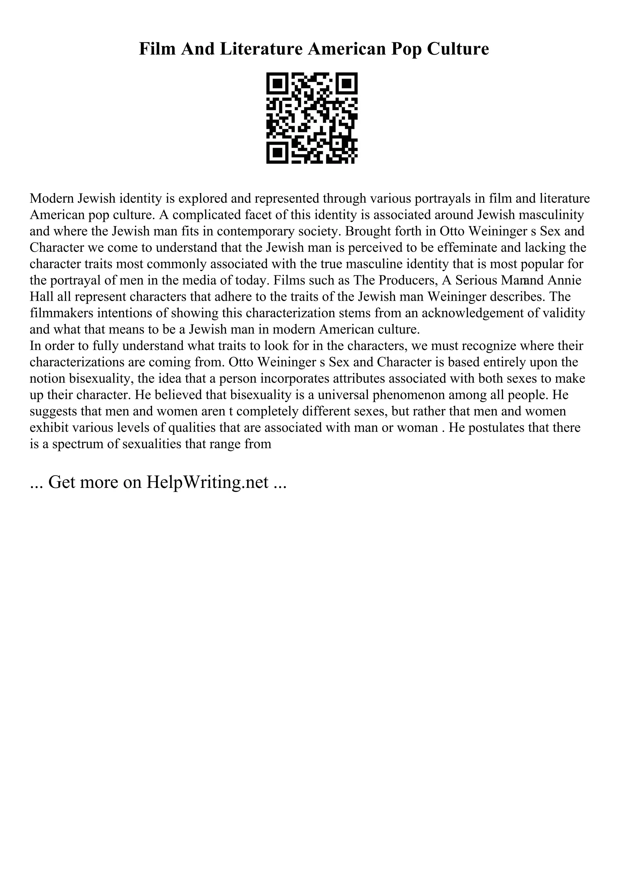 Film And Literature American Pop Culture
Modern Jewish identity is explored and represented through various portrayals in film and literature
American pop culture. A complicated facet of this identity is associated around Jewish masculinity
and where the Jewish man fits in contemporary society. Brought forth in Otto Weininger s Sex and
Character we come to understand that the Jewish man is perceived to be effeminate and lacking the
character traits most commonly associated with the true masculine identity that is most popular for
the portrayal of men in the media of today. Films such as The Producers, A Serious Man
and Annie
Hall all represent characters that adhere to the traits of the Jewish man Weininger describes. The
filmmakers intentions of showing this characterization stems from an acknowledgement of validity
and what that means to be a Jewish man in modern American culture.
In order to fully understand what traits to look for in the characters, we must recognize where their
characterizations are coming from. Otto Weininger s Sex and Character is based entirely upon the
notion bisexuality, the idea that a person incorporates attributes associated with both sexes to make
up their character. He believed that bisexuality is a universal phenomenon among all people. He
suggests that men and women aren t completely different sexes, but rather that men and women
exhibit various levels of qualities that are associated with man or woman . He postulates that there
is a spectrum of sexualities that range from
... Get more on HelpWriting.net ...
 