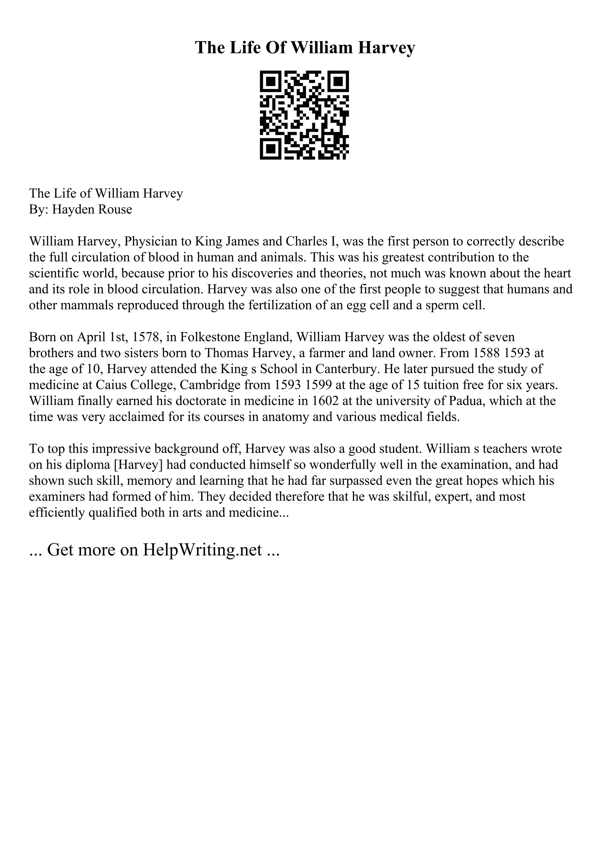 The Life Of William Harvey
The Life of William Harvey
By: Hayden Rouse
William Harvey, Physician to King James and Charles I, was the first person to correctly describe
the full circulation of blood in human and animals. This was his greatest contribution to the
scientific world, because prior to his discoveries and theories, not much was known about the heart
and its role in blood circulation. Harvey was also one of the first people to suggest that humans and
other mammals reproduced through the fertilization of an egg cell and a sperm cell.
Born on April 1st, 1578, in Folkestone England, William Harvey was the oldest of seven
brothers and two sisters born to Thomas Harvey, a farmer and land owner. From 1588 1593 at
the age of 10, Harvey attended the King s School in Canterbury. He later pursued the study of
medicine at Caius College, Cambridge from 1593 1599 at the age of 15 tuition free for six years.
William finally earned his doctorate in medicine in 1602 at the university of Padua, which at the
time was very acclaimed for its courses in anatomy and various medical fields.
To top this impressive background off, Harvey was also a good student. William s teachers wrote
on his diploma [Harvey] had conducted himself so wonderfully well in the examination, and had
shown such skill, memory and learning that he had far surpassed even the great hopes which his
examiners had formed of him. They decided therefore that he was skilful, expert, and most
efficiently qualified both in arts and medicine...
... Get more on HelpWriting.net ...
 