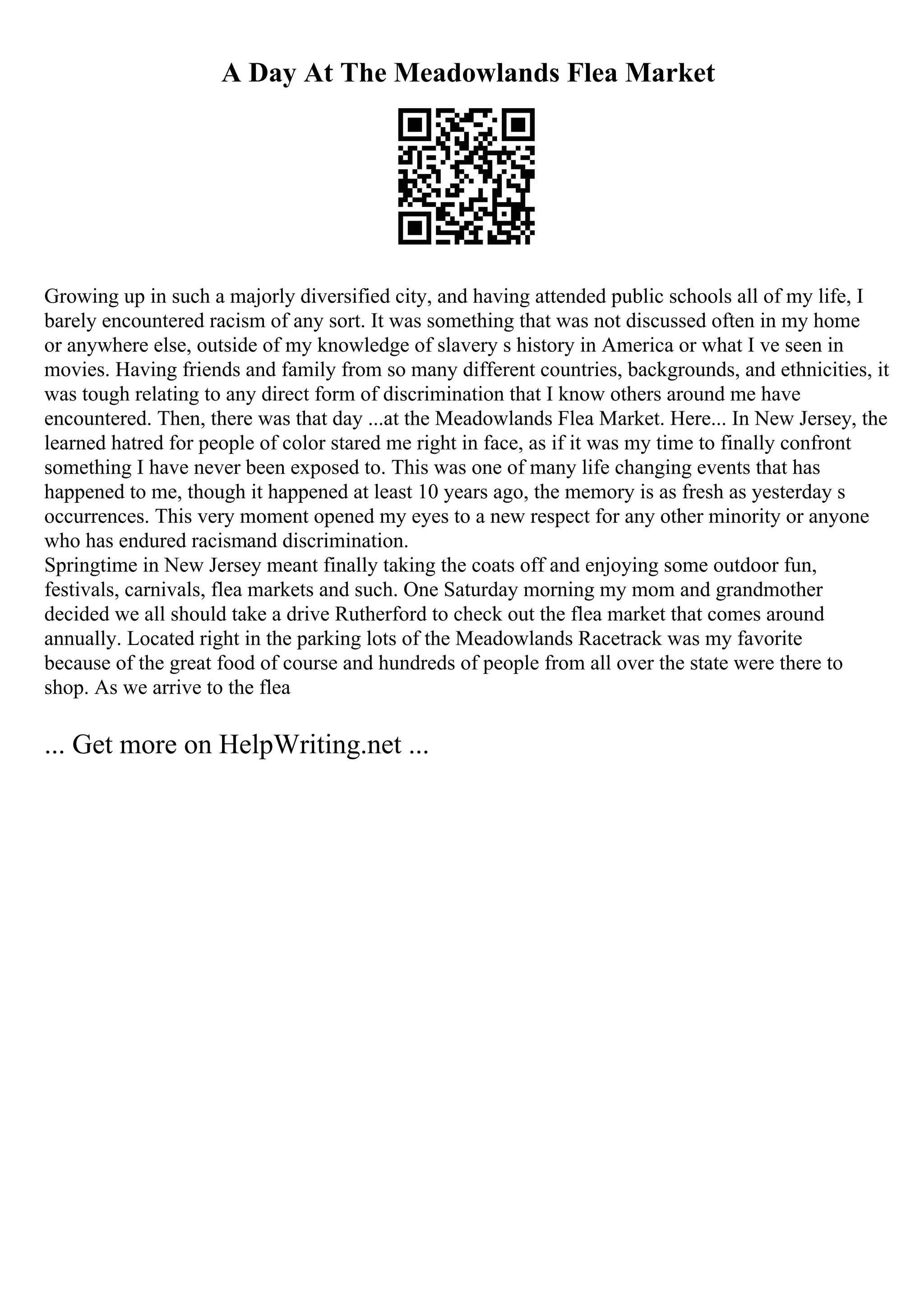 A Day At The Meadowlands Flea Market
Growing up in such a majorly diversified city, and having attended public schools all of my life, I
barely encountered racism of any sort. It was something that was not discussed often in my home
or anywhere else, outside of my knowledge of slavery s history in America or what I ve seen in
movies. Having friends and family from so many different countries, backgrounds, and ethnicities, it
was tough relating to any direct form of discrimination that I know others around me have
encountered. Then, there was that day ...at the Meadowlands Flea Market. Here... In New Jersey, the
learned hatred for people of color stared me right in face, as if it was my time to finally confront
something I have never been exposed to. This was one of many life changing events that has
happened to me, though it happened at least 10 years ago, the memory is as fresh as yesterday s
occurrences. This very moment opened my eyes to a new respect for any other minority or anyone
who has endured racismand discrimination.
Springtime in New Jersey meant finally taking the coats off and enjoying some outdoor fun,
festivals, carnivals, flea markets and such. One Saturday morning my mom and grandmother
decided we all should take a drive Rutherford to check out the flea market that comes around
annually. Located right in the parking lots of the Meadowlands Racetrack was my favorite
because of the great food of course and hundreds of people from all over the state were there to
shop. As we arrive to the flea
... Get more on HelpWriting.net ...
 