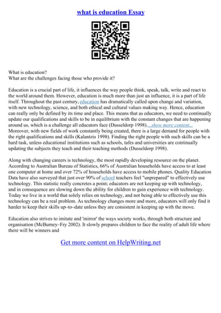 what is education Essay
What is education?
What are the challenges facing those who provide it?
Education is a crucial part of life, it influences the way people think, speak, talk, write and react to
the world around them. However, education is much more than just an influence, it is a part of life
itself. Throughout the past century, education has dramatically called upon change and variation,
with new technology, science, and both ethical and cultural values making way. Hence, education
can really only be defined by its time and place. This means that as educators, we need to continually
update our qualifications and skills to be in equilibrium with the constant changes that are happening
around us, which is a challenge all educators face (Dusseldorp 1998)....show more content...
Moreover, with new fields of work constantly being created, there is a large demand for people with
the right qualifications and skills (Kalantzis 1998). Finding the right people with such skills can be a
hard task, unless educational institutions such as schools, tafes and universities are continually
updating the subjects they teach and their teaching methods (Dusseldorp 1998).
Along with changing careers is technology, the most rapidly developing resource on the planet.
According to Australian Bureau of Statistics, 66% of Australian households have access to at least
one computer at home and over 72% of households have access to mobile phones. Quality Education
Data have also surveyed that just over 90% of school teachers feel "unprepared" to effectively use
technology. This statistic really concretes a point; educators are not keeping up with technology,
and in consequence are slowing down the ability for children to gain experience with technology.
Today we live in a world that solely relies on technology, and not being able to effectively use this
technology can be a real problem. As technology changes more and more, educators will only find it
harder to keep their skills up–to–date unless they are consistent in keeping up with the move.
Education also strives to imitate and 'mirror' the ways society works, through both structure and
organisation (McBurney–Fry 2002). It slowly prepares children to face the reality of adult life where
there will be winners and
Get more content on HelpWriting.net
 