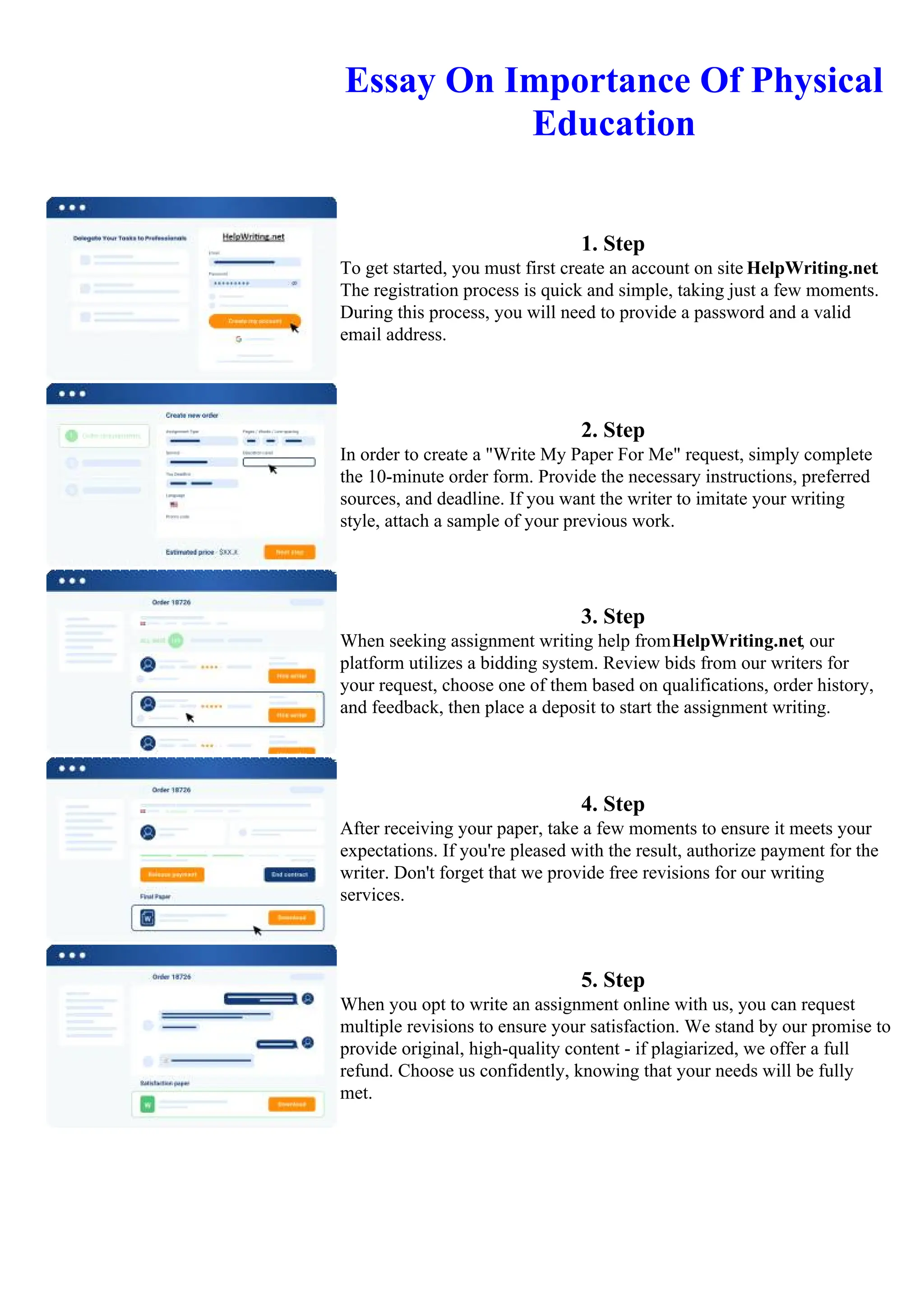 Essay On Importance Of Physical
Education
1. Step
To get started, you must first create an account on site HelpWriting.net.
The registration process is quick and simple, taking just a few moments.
During this process, you will need to provide a password and a valid
email address.
2. Step
In order to create a "Write My Paper For Me" request, simply complete
the 10-minute order form. Provide the necessary instructions, preferred
sources, and deadline. If you want the writer to imitate your writing
style, attach a sample of your previous work.
3. Step
When seeking assignment writing help fromHelpWriting.net, our
platform utilizes a bidding system. Review bids from our writers for
your request, choose one of them based on qualifications, order history,
and feedback, then place a deposit to start the assignment writing.
4. Step
After receiving your paper, take a few moments to ensure it meets your
expectations. If you're pleased with the result, authorize payment for the
writer. Don't forget that we provide free revisions for our writing
services.
5. Step
When you opt to write an assignment online with us, you can request
multiple revisions to ensure your satisfaction. We stand by our promise to
provide original, high-quality content - if plagiarized, we offer a full
refund. Choose us confidently, knowing that your needs will be fully
met.
Essay On Importance Of Physical Education Essay On Importance Of Physical Education
 